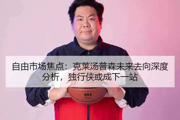 自由市场焦点：克莱汤普森未来去向深度分析，独行侠或成下一站